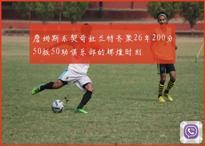 詹姆斯东契奇杜兰特齐聚26年200分50板50助俱乐部的辉煌时刻