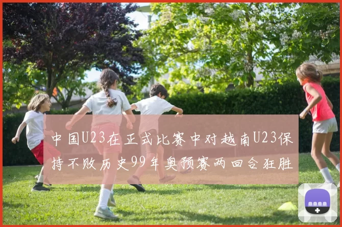 中国U23在正式比赛中对越南U23保持不败历史99年奥预赛两回合狂胜7-0