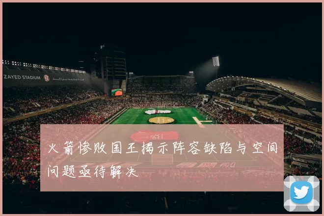 火箭惨败国王揭示阵容缺陷与空间问题亟待解决