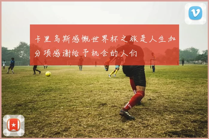 卡里乌斯感慨世界杯之旅是人生加分项感谢给予机会的人们