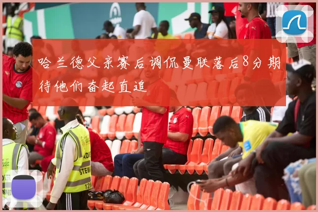 哈兰德父亲赛后调侃曼联落后8分期待他们奋起直追